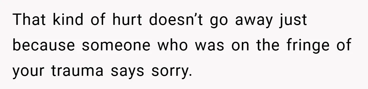 That kind of hurt doesn’t go away just because someone who was on the fringe of your trauma says sorry.