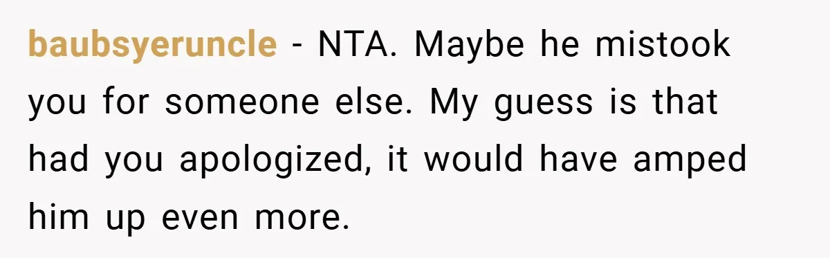 baubsyeruncle − NTA. Maybe he mistook you for someone else. My guess is that had you apologized, it would have amped him up even more.