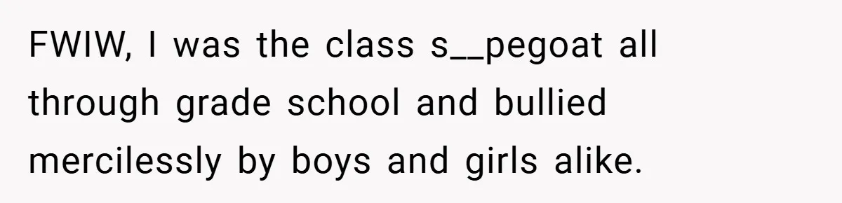 FWIW, I was the class s__pegoat all through grade school and bullied mercilessly by boys and girls alike.