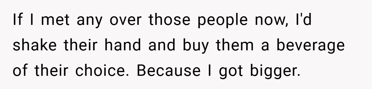If I met any over those people now, I'd shake their hand and buy them a beverage of their choice. Because I got bigger.