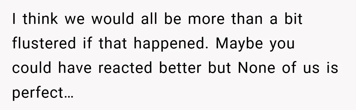 I think we would all be more than a bit flustered if that happened. Maybe you could have reacted better but None of us is perfect…