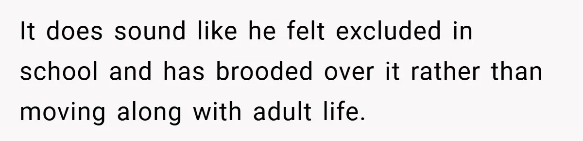 It does sound like he felt excluded in school and has brooded over it rather than moving along with adult life.