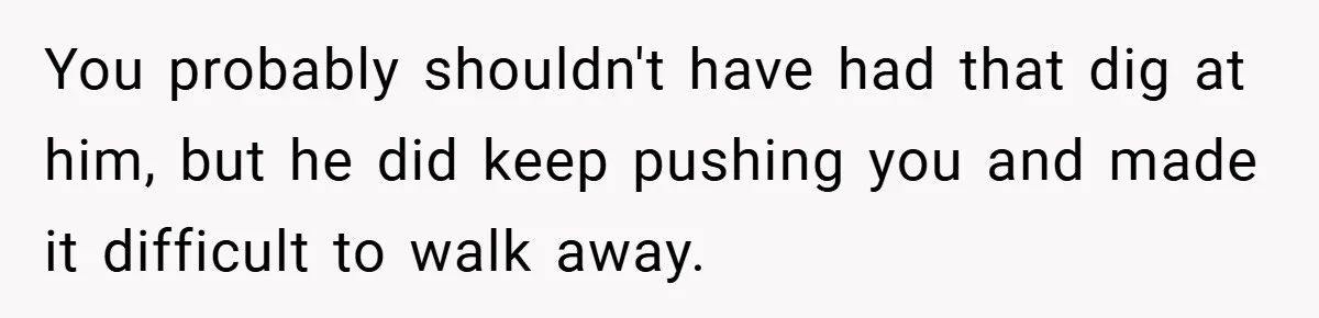 You probably shouldn't have had that dig at him, but he did keep pushing you and made it difficult to walk away.