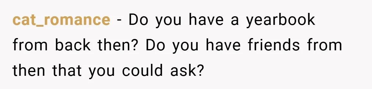 cat_romance − Do you have a yearbook from back then? Do you have friends from then that you could ask?