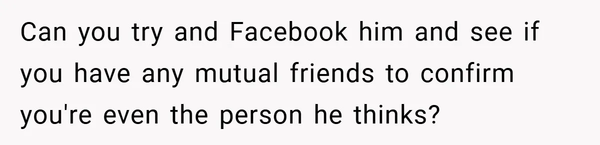 Can you try and Facebook him and see if you have any mutual friends to confirm you're even the person he thinks?