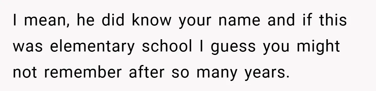 I mean, he did know your name and if this was elementary school I guess you might not remember after so many years.