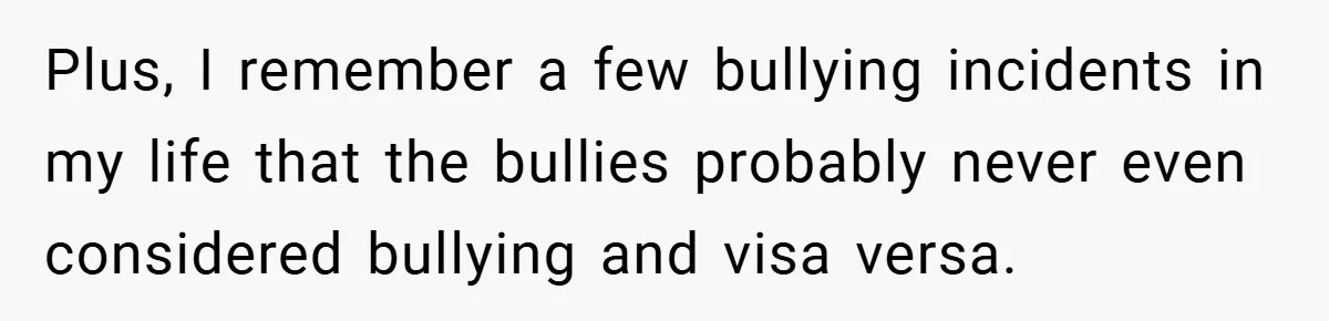 Plus, I remember a few bullying incidents in my life that the bullies probably never even considered bullying and visa versa.