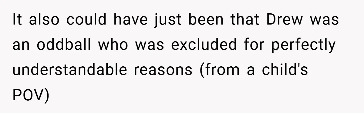It also could have just been that Drew was an oddball who was excluded for perfectly understandable reasons (from a child's POV)