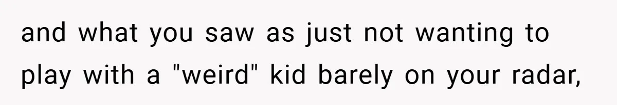 and what you saw as just not wanting to play with a "weird" kid barely on your radar,