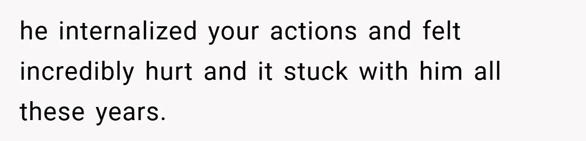 he internalized your actions and felt incredibly hurt and it stuck with him all these years.