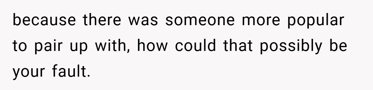 because there was someone more popular to pair up with, how could that possibly be your fault.
