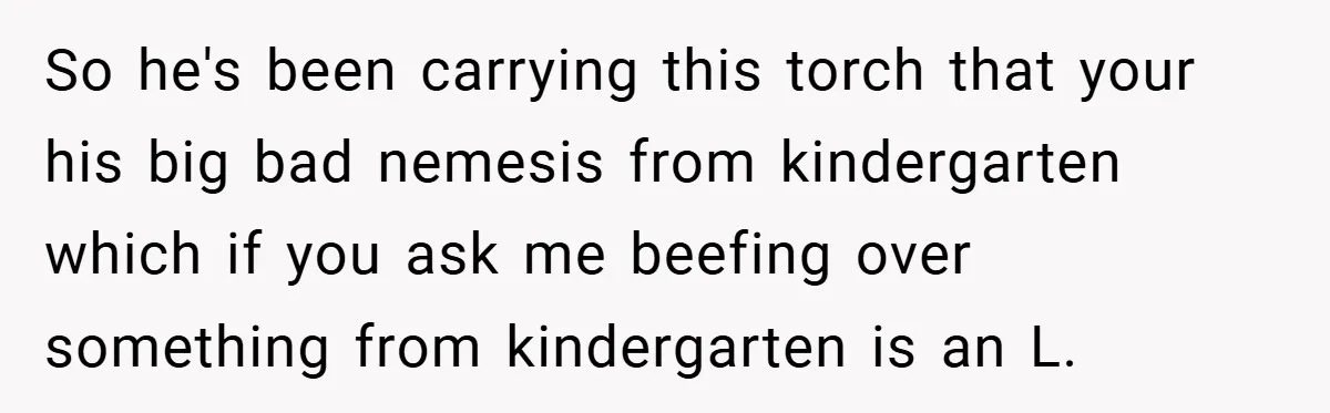 So he's been carrying this torch that your his big bad nemesis from kindergarten which if you ask me beefing over something from kindergarten is an L.