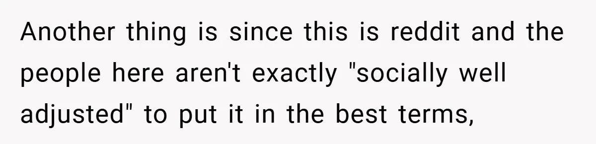 Another thing is since this is reddit and the people here aren't exactly "socially well adjusted" to put it in the best terms,