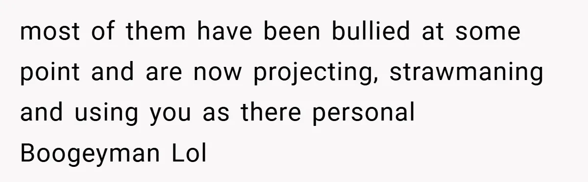 most of them have been bullied at some point and are now projecting, strawmaning and using you as there personal Boogeyman Lol