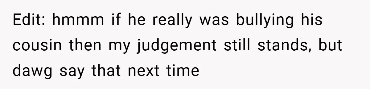 Edit: hmmm if he really was bullying his cousin then my judgement still stands, but dawg say that next time