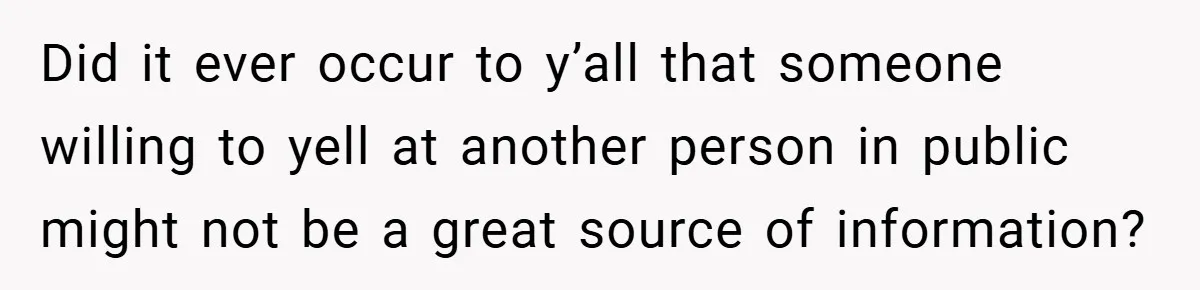 Did it ever occur to y’all that someone willing to yell at another person in public might not be a great source of information?