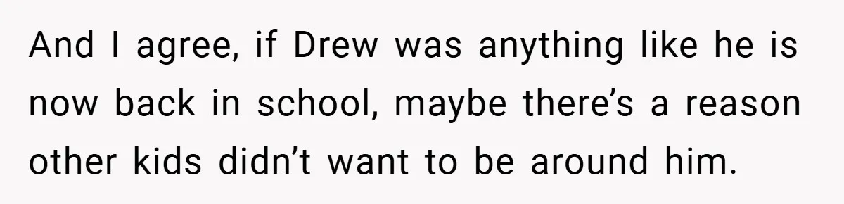 And I agree, if Drew was anything like he is now back in school, maybe there’s a reason other kids didn’t want to be around him.