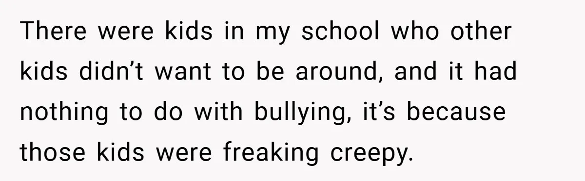 There were kids in my school who other kids didn’t want to be around, and it had nothing to do with bullying, it’s because those kids were freaking creepy.