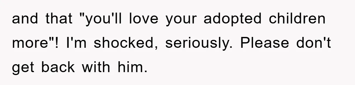 and that "you'll love your adopted children more"! I'm shocked, seriously. Please don't get back with him.