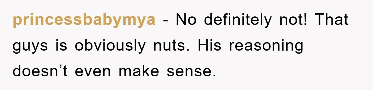 princessbabymya − No definitely not! That guys is obviously nuts. His reasoning doesn’t even make sense.