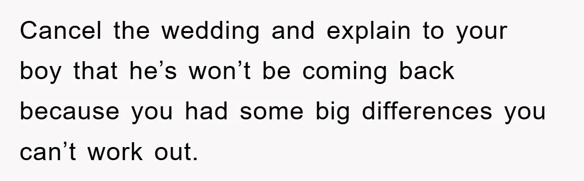 Cancel the wedding and explain to your boy that he’s won’t be coming back because you had some big differences you can’t work out.
