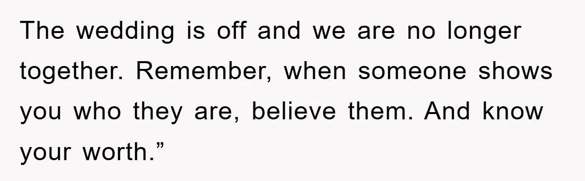 The wedding is off and we are no longer together. Remember, when someone shows you who they are, believe them. And know your worth.”