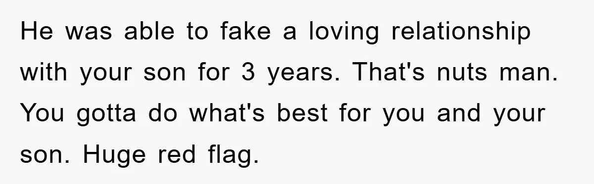 He was able to fake a loving relationship with your son for 3 years. That's nuts man. You gotta do what's best for you and your son. Huge red flag.