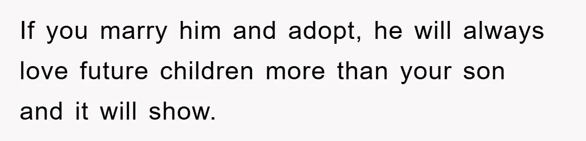 If you marry him and adopt, he will always love future children more than your son and it will show.