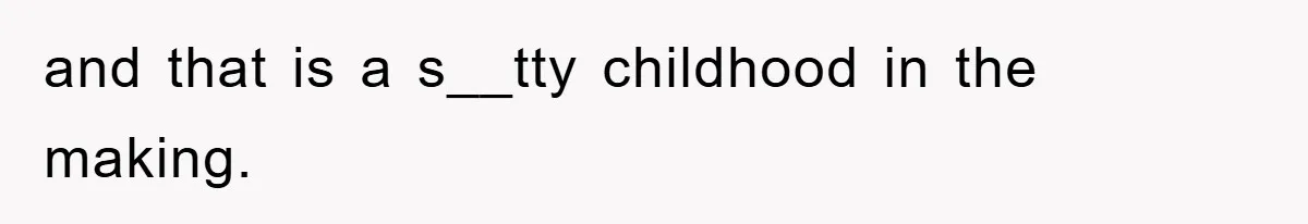and that is a s__tty childhood in the making.