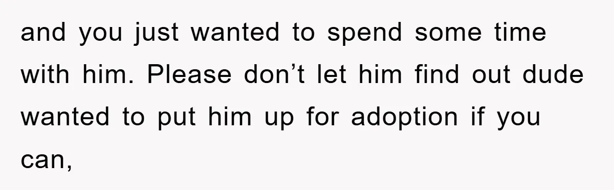 and you just wanted to spend some time with him. Please don’t let him find out dude wanted to put him up for adoption if you can,