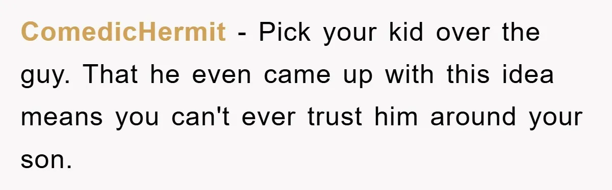 ComedicHermit − Pick your kid over the guy. That he even came up with this idea means you can't ever trust him around your son.