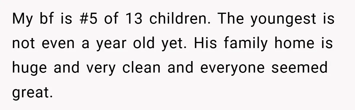 My bf is #5 of 13 children. The youngest is not even a year old yet. His family home is huge and very clean and everyone seemed great.