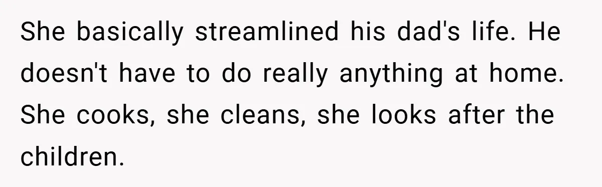 She basically streamlined his dad's life. He doesn't have to do really anything at home. She cooks, she cleans, she looks after the children.