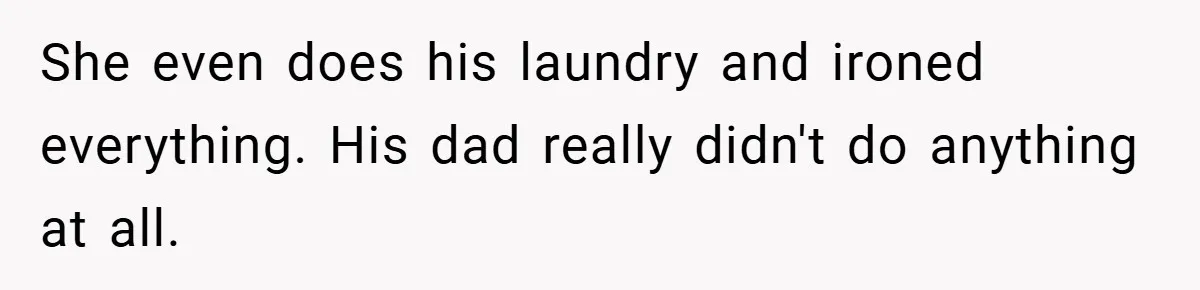 She even does his laundry and ironed everything. His dad really didn't do anything at all.