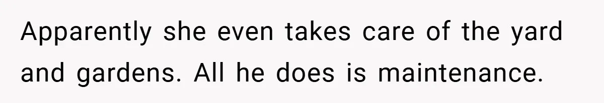 Apparently she even takes care of the yard and gardens. All he does is maintenance.