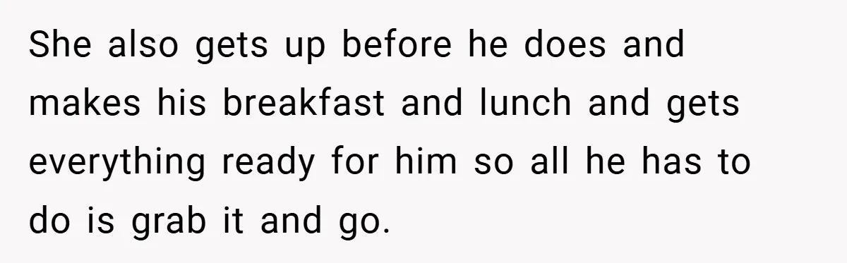 She also gets up before he does and makes his breakfast and lunch and gets everything ready for him so all he has to do is grab it and go.