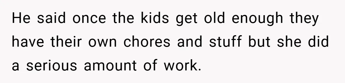 He said once the kids get old enough they have their own chores and stuff but she did a serious amount of work.