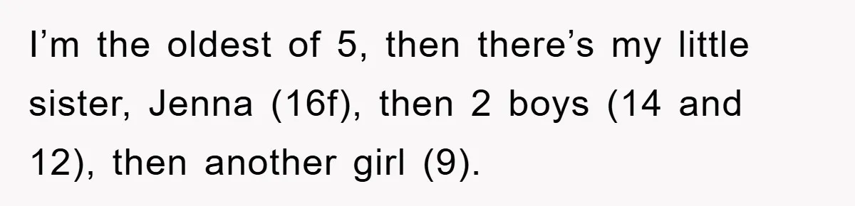 I’m the oldest of 5, then there’s my little sister, Jenna (16f), then 2 boys (14 and 12), then another girl (9).