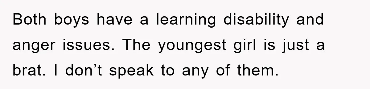 Both boys have a learning disability and anger issues. The youngest girl is just a brat. I don’t speak to any of them.