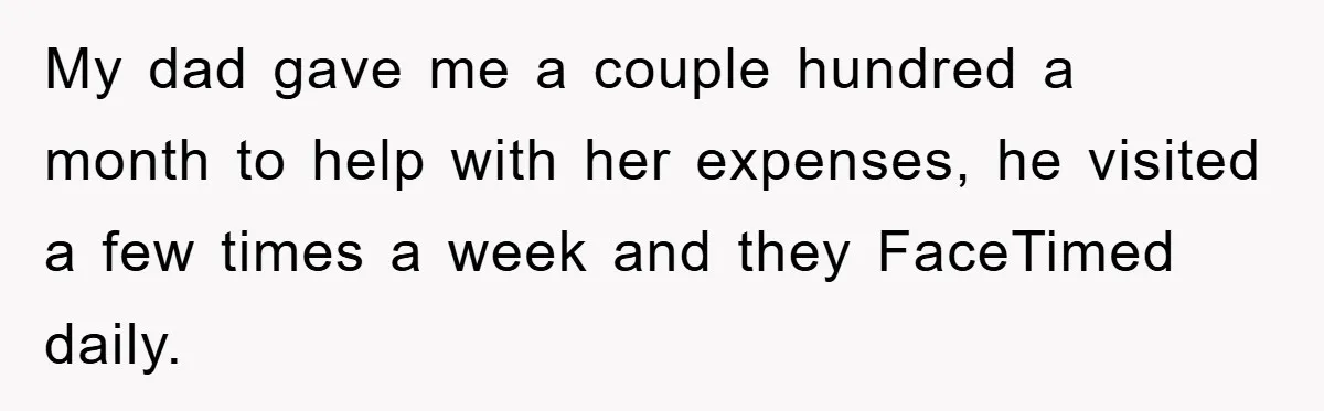 My dad gave me a couple hundred a month to help with her expenses, he visited a few times a week and they FaceTimed daily.