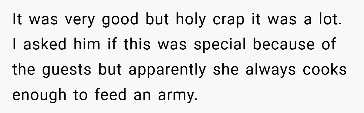 It was very good but holy crap it was a lot. I asked him if this was special because of the guests but apparently she always cooks enough to feed...