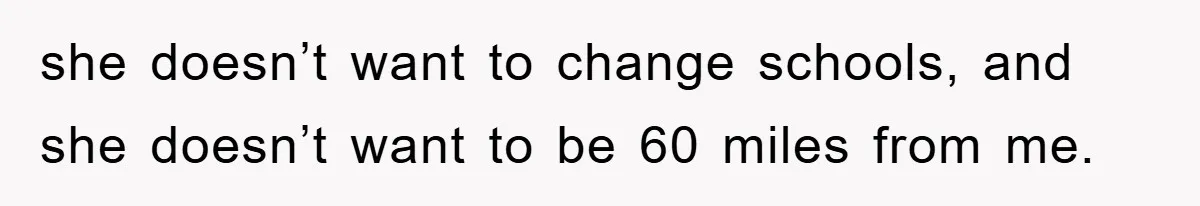 she doesn’t want to change schools, and she doesn’t want to be 60 miles from me.