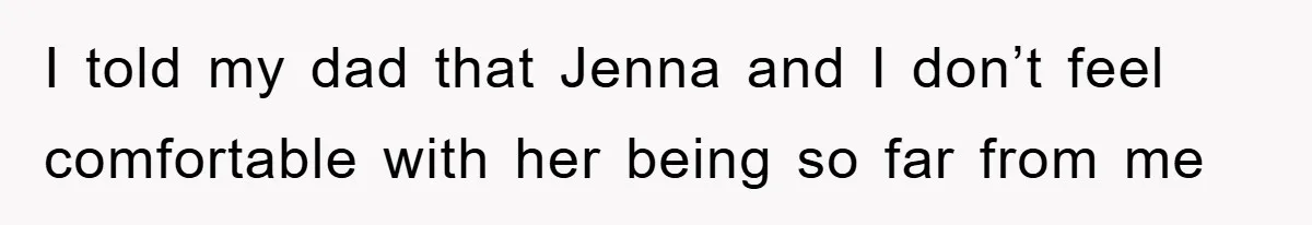 I told my dad that Jenna and I don’t feel comfortable with her being so far from me
