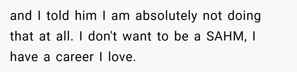 and I told him I am absolutely not doing that at all. I don't want to be a SAHM, I have a career I love.