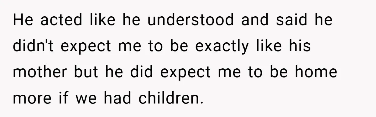 He acted like he understood and said he didn't expect me to be exactly like his mother but he did expect me to be home more if we had children.