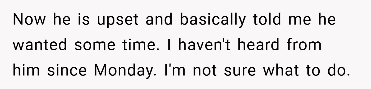 Now he is upset and basically told me he wanted some time. I haven't heard from him since Monday. I'm not sure what to do.