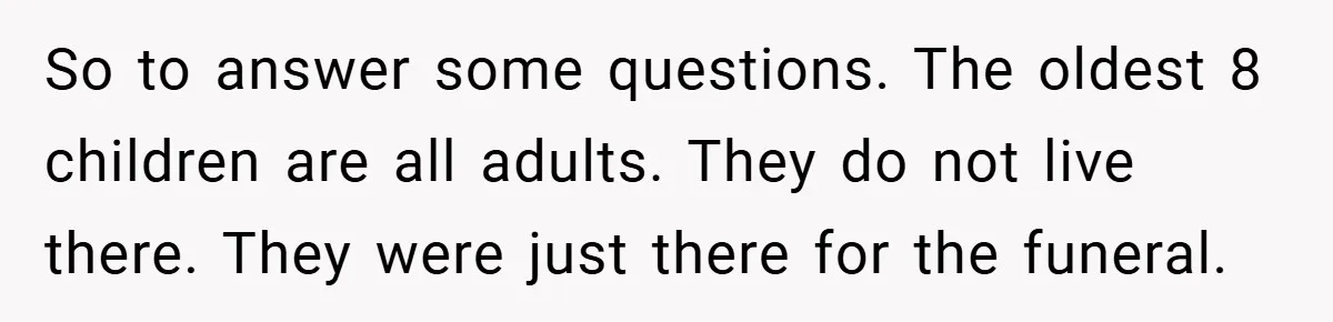 So to answer some questions. The oldest 8 children are all adults. They do not live there. They were just there for the funeral.