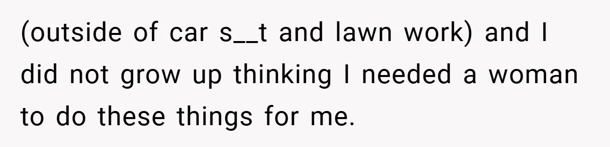 (outside of car s__t and lawn work) and I did not grow up thinking I needed a woman to do these things for me.