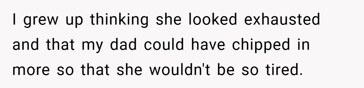 I grew up thinking she looked exhausted and that my dad could have chipped in more so that she wouldn't be so tired.