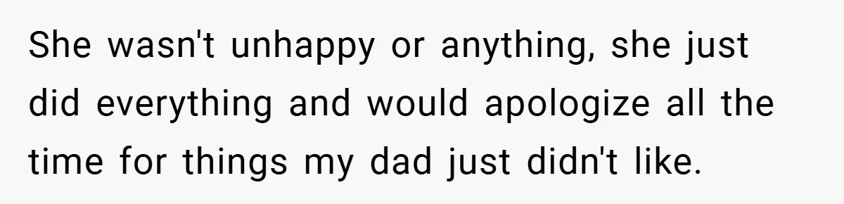 She wasn't unhappy or anything, she just did everything and would apologize all the time for things my dad just didn't like.